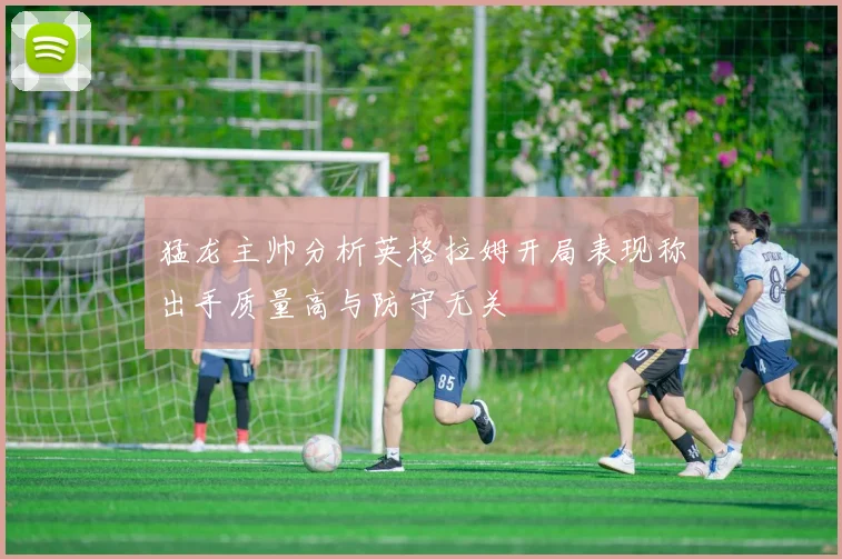 猛龙主帅分析英格拉姆开局表现称出手质量高与防守无关