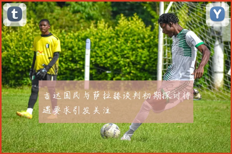 吉达国民与萨拉赫谈判初期探讨待遇要求引发关注