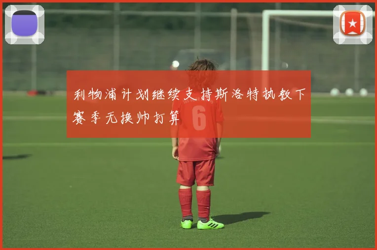 利物浦计划继续支持斯洛特执教下赛季无换帅打算