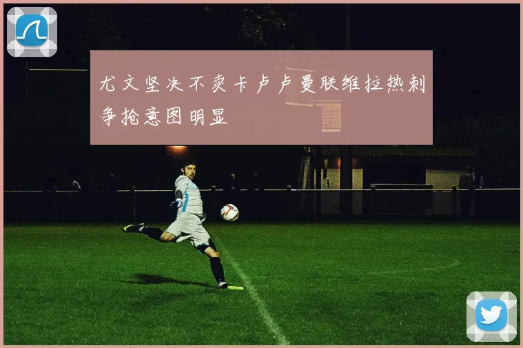 尤文坚决不卖卡卢卢曼联维拉热刺争抢意图明显