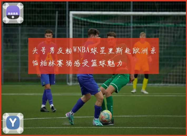 头号男友粉WNBA球星里斯赴欧洲亲临柏林赛场感受篮球魅力