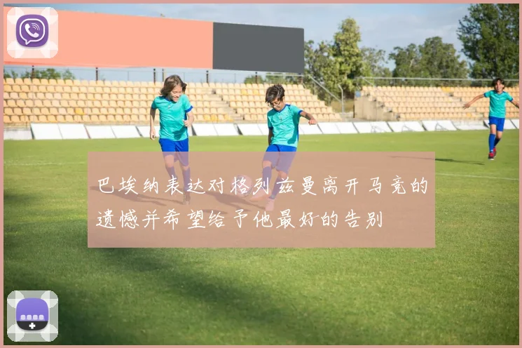 巴埃纳表达对格列兹曼离开马竞的遗憾并希望给予他最好的告别