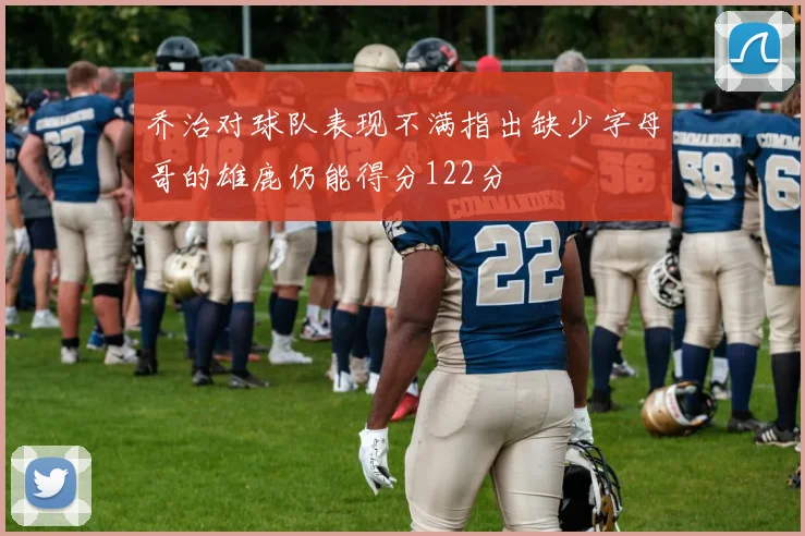 乔治对球队表现不满指出缺少字母哥的雄鹿仍能得分122分