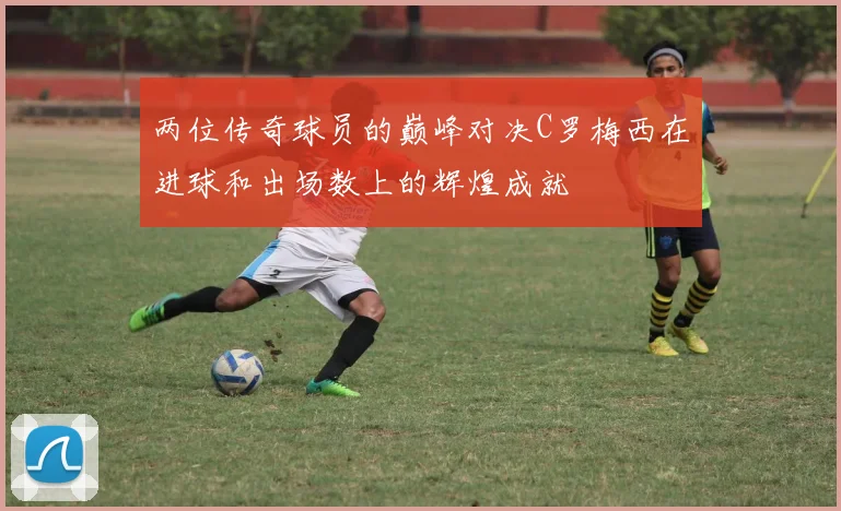 两位传奇球员的巅峰对决C罗梅西在进球和出场数上的辉煌成就
