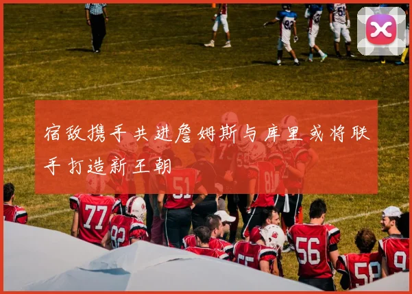 宿敌携手共进詹姆斯与库里或将联手打造新王朝