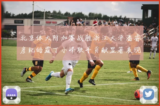 北京体大附加赛战胜浙江大学潘睿彦纪皓霆丁小峰联手贡献显著表现