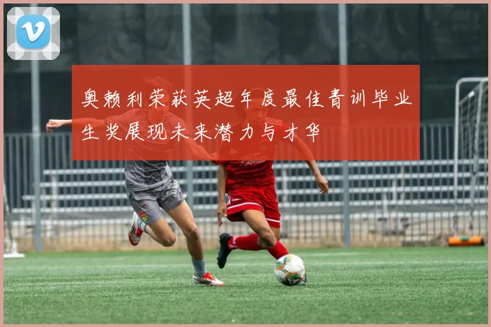 奥赖利荣获英超年度最佳青训毕业生奖展现未来潜力与才华