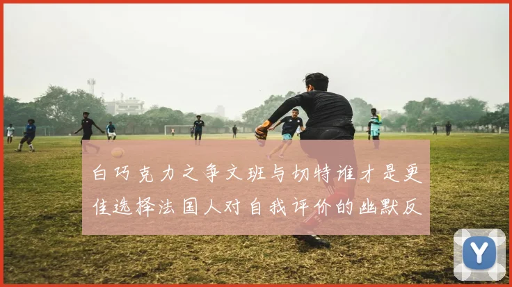 白巧克力之争文班与切特谁才是更佳选择法国人对自我评价的幽默反思