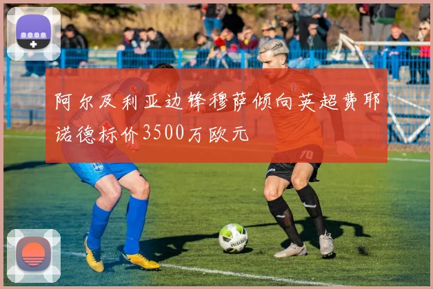 阿尔及利亚边锋穆萨倾向英超费耶诺德标价3500万欧元