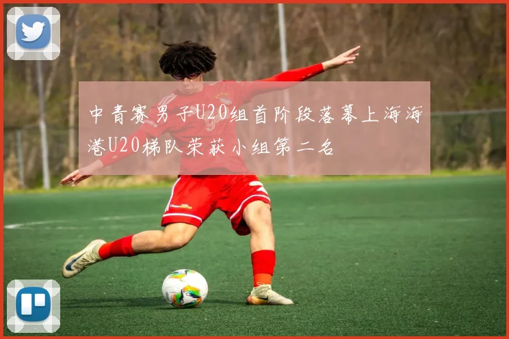 中青赛男子U20组首阶段落幕上海海港U20梯队荣获小组第二名