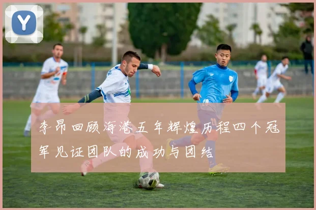 李昂回顾海港五年辉煌历程四个冠军见证团队的成功与团结