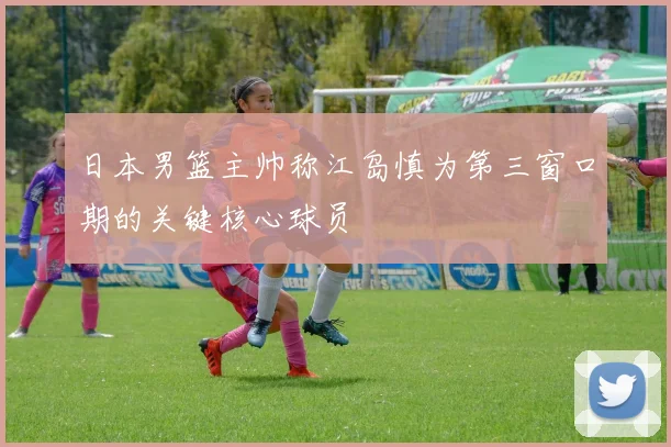 日本男篮主帅称江岛慎为第三窗口期的关键核心球员