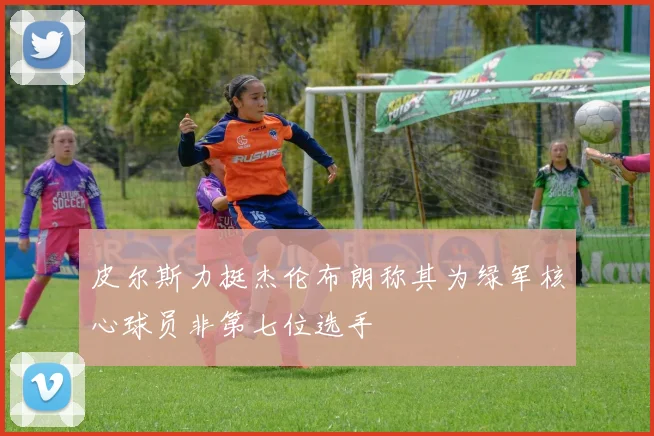 皮尔斯力挺杰伦布朗称其为绿军核心球员非第七位选手