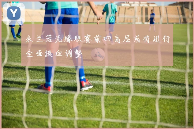 米兰若无缘联赛前四高层或将进行全面换血调整