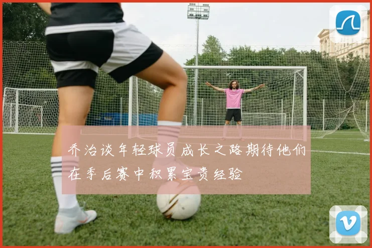 乔治谈年轻球员成长之路期待他们在季后赛中积累宝贵经验