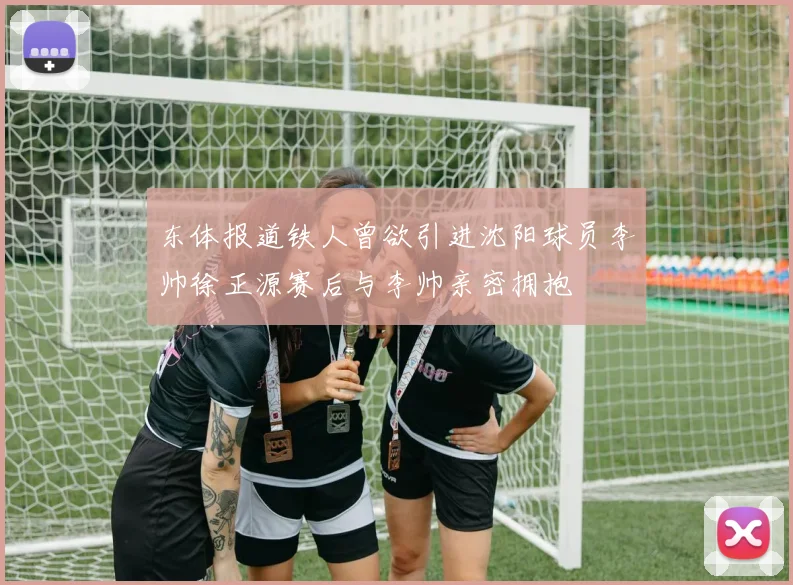 东体报道铁人曾欲引进沈阳球员李帅徐正源赛后与李帅亲密拥抱