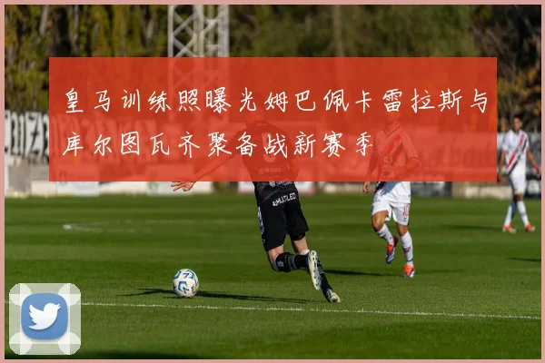 皇马训练照曝光姆巴佩卡雷拉斯与库尔图瓦齐聚备战新赛季