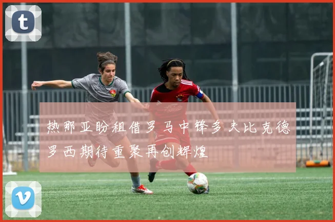 热那亚盼租借罗马中锋多夫比克德罗西期待重聚再创辉煌