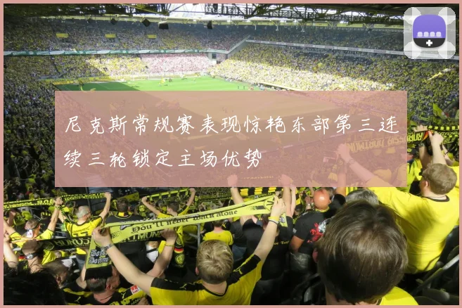 尼克斯常规赛表现惊艳东部第三连续三轮锁定主场优势