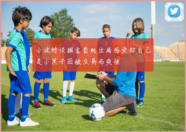 小波特谈掘金首轮出局感受称自己是小黑子因被交易而爽快