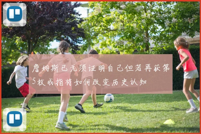 詹姆斯已无须证明自己但若再获第5枚戒指将如何改变历史认知