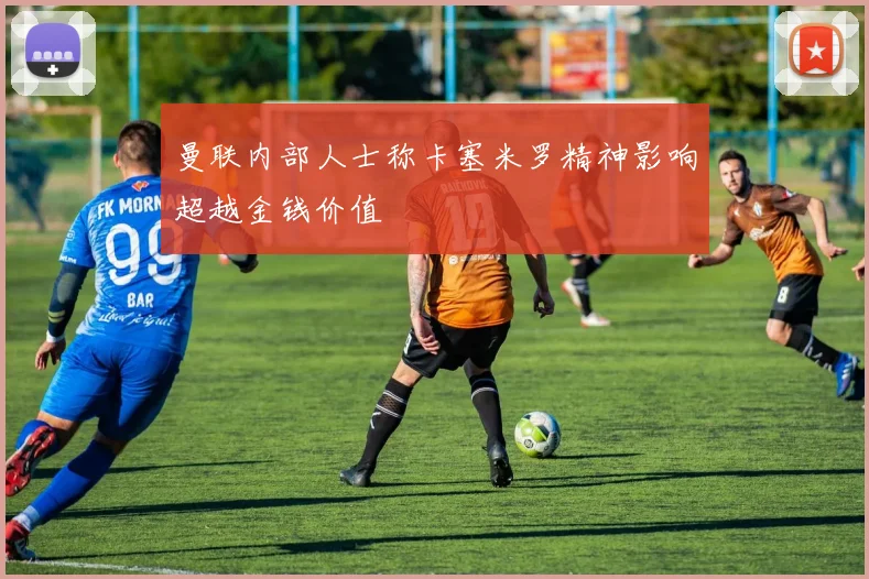 曼联内部人士称卡塞米罗精神影响超越金钱价值