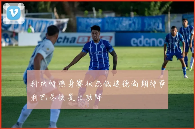 科纳特热身赛状态低迷德尚期待萨利巴尽快复出助阵