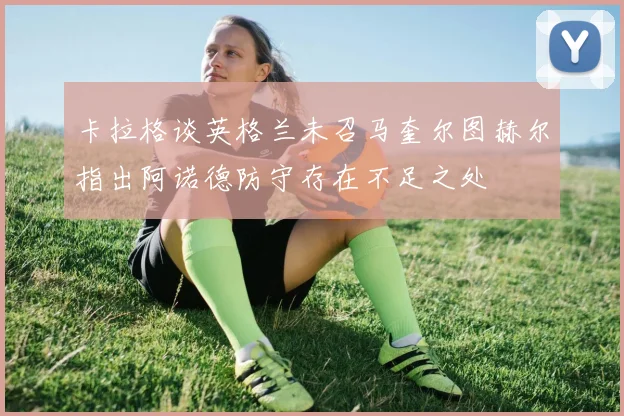 卡拉格谈英格兰未召马奎尔图赫尔指出阿诺德防守存在不足之处